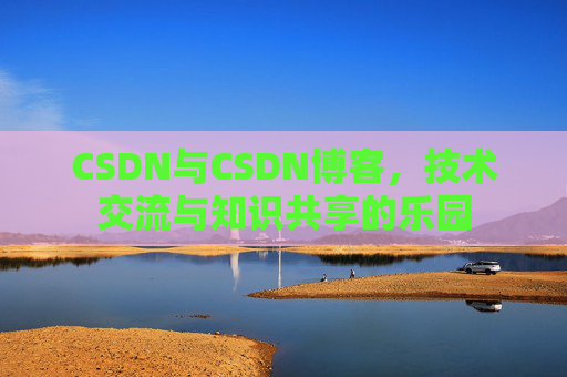 CSDN与CSDN博客,技术交流与知识共享的乐园